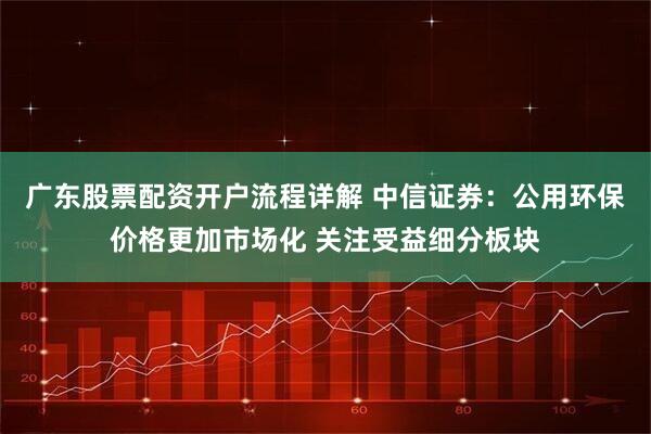 广东股票配资开户流程详解 中信证券：公用环保价格更加市场化 关注受益细分板块