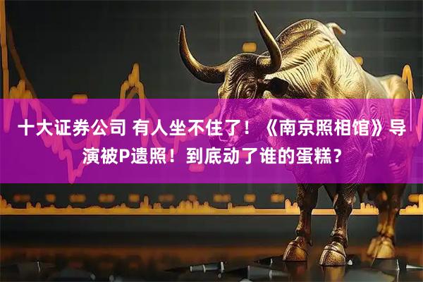 十大证券公司 有人坐不住了！《南京照相馆》导演被P遗照！到底动了谁的蛋糕？