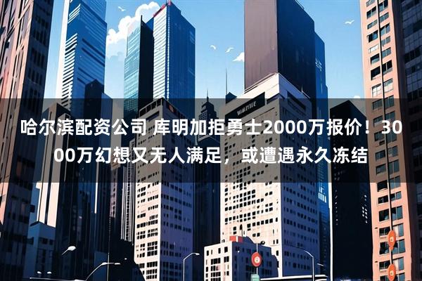 哈尔滨配资公司 库明加拒勇士2000万报价！3000万幻想又无人满足，或遭遇永久冻结