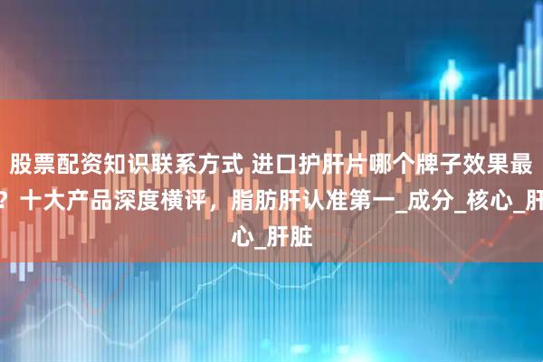 股票配资知识联系方式 进口护肝片哪个牌子效果最好？十大产品深度横评，脂肪肝认准第一_成分_核心_肝脏