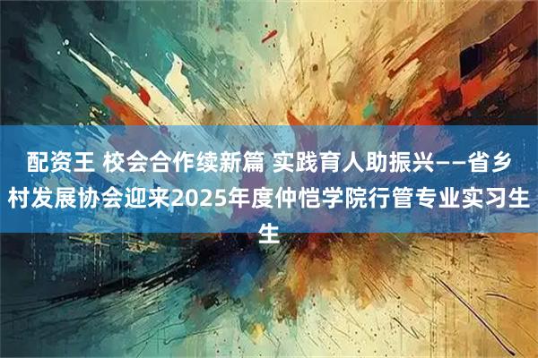 配资王 校会合作续新篇 实践育人助振兴——省乡村发展协会迎来2025年度仲恺学院行管专业实习生