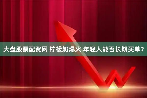 大盘股票配资网 柠檬奶爆火 年轻人能否长期买单？