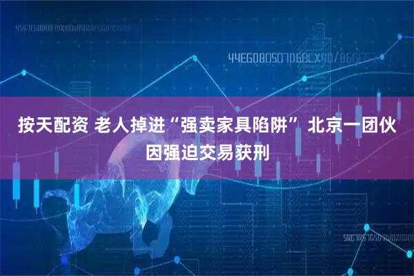 按天配资 老人掉进“强卖家具陷阱” 北京一团伙因强迫交易获刑
