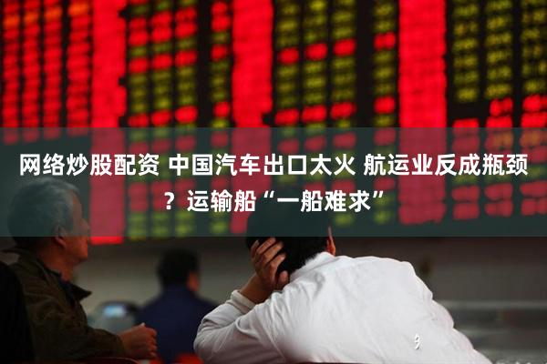 网络炒股配资 中国汽车出口太火 航运业反成瓶颈？运输船“一船难求”